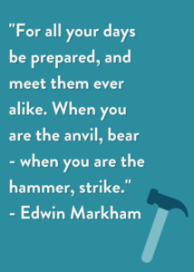 "For all your days be prepared, and meet them ever alike. When you are the anvil, bear - when you are the hammer, strike." - Edwin Markham
